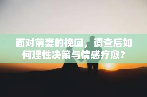 面对前妻的挽回，调查后如何理性决策与情感疗愈？
