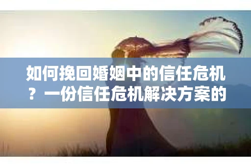 如何挽回婚姻中的信任危机？一份信任危机解决方案的干货指南