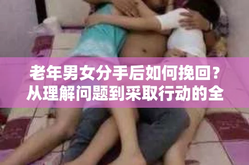 老年男女分手后如何挽回？从理解问题到采取行动的全面指南