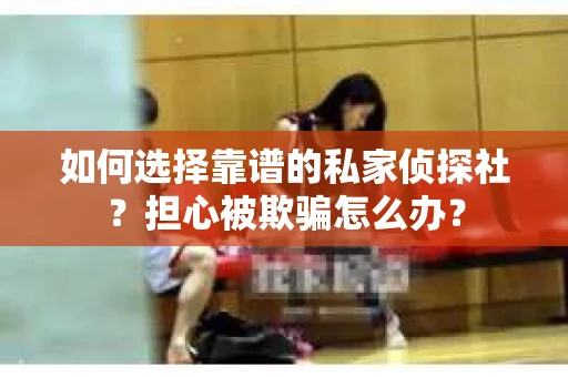 如何选择靠谱的私家侦探社？担心被欺骗怎么办？