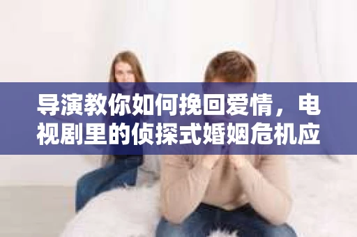 导演教你如何挽回爱情，电视剧里的侦探式婚姻危机应对法