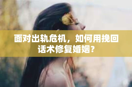 面对出轨危机，如何用挽回话术修复婚姻？