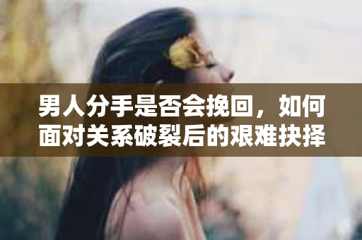 男人分手是否会挽回，如何面对关系破裂后的艰难抉择？