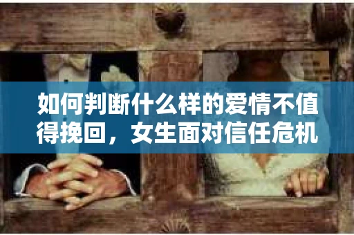 如何判断什么样的爱情不值得挽回，女生面对信任危机怎么办？