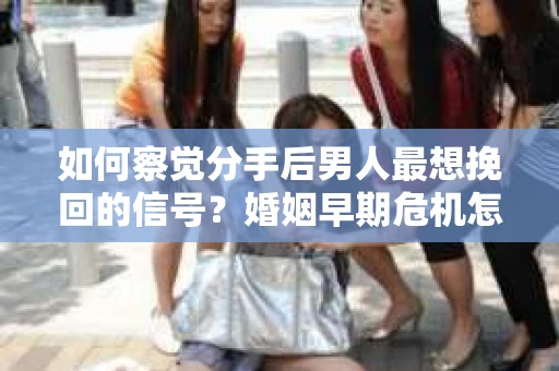 如何察觉分手后男人最想挽回的信号？婚姻早期危机怎么办？