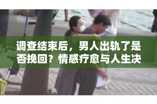 调查结束后，男人出轨了是否挽回？情感疗愈与人生决策的干货指南