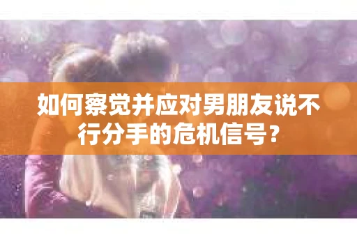 如何察觉并应对男朋友说不行分手的危机信号？