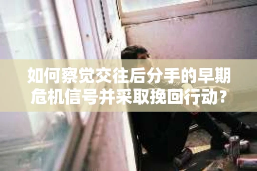如何察觉交往后分手的早期危机信号并采取挽回行动？