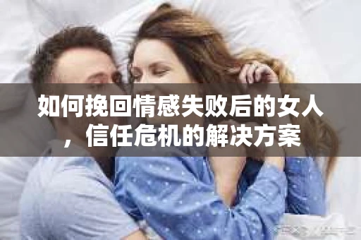 如何挽回情感失败后的女人，信任危机的解决方案