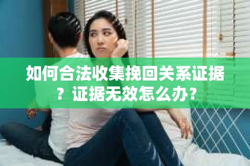 如何合法收集挽回关系证据？证据无效怎么办？