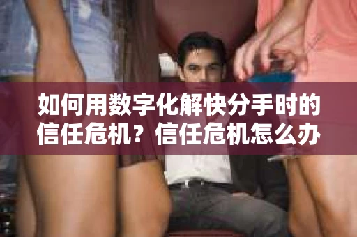 如何用数字化解快分手时的信任危机？信任危机怎么办？