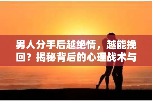 男人分手后越绝情，越能挽回？揭秘背后的心理战术与实际操作
