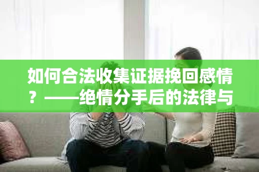 如何合法收集证据挽回感情？——绝情分手后的法律与取证策略