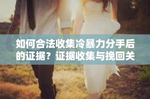 如何合法收集冷暴力分手后的证据？证据收集与挽回关系怎么办？