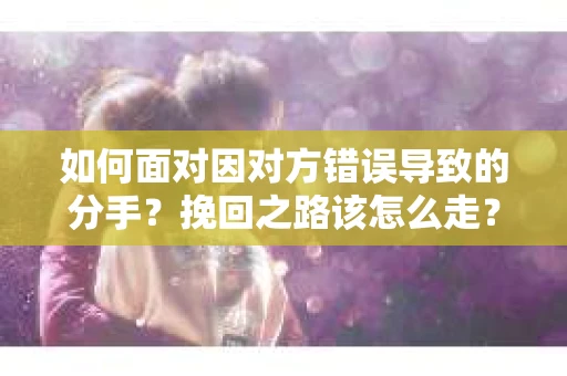如何面对因对方错误导致的分手？挽回之路该怎么走？