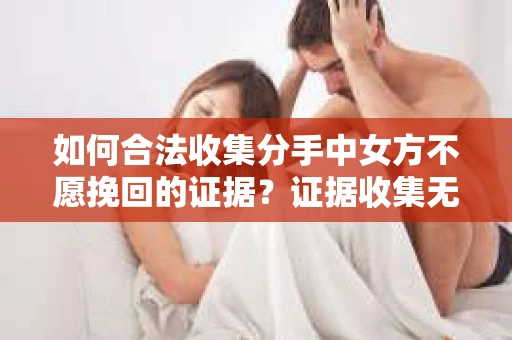 如何合法收集分手中女方不愿挽回的证据？证据收集无效怎么办？