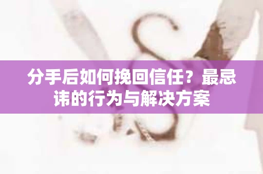 分手后如何挽回信任？最忌讳的行为与解决方案