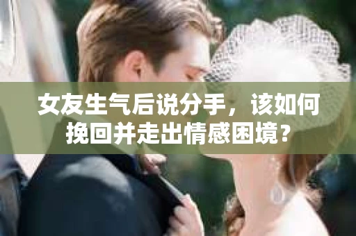 女友生气后说分手，该如何挽回并走出情感困境？