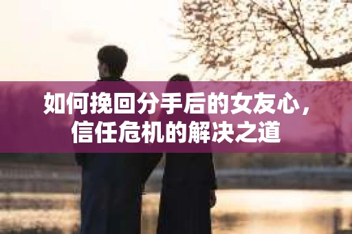 如何挽回分手后的女友心，信任危机的解决之道