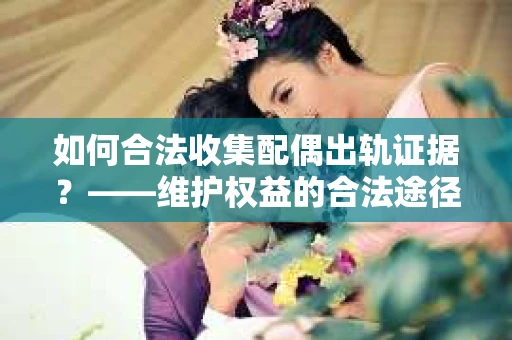 如何合法收集配偶出轨证据？——维护权益的合法途径