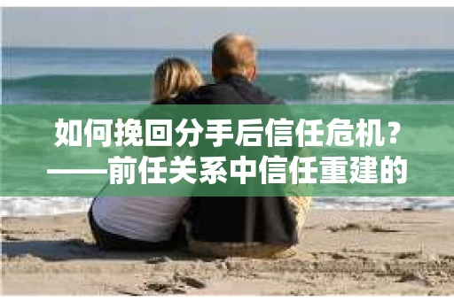 如何挽回分手后信任危机？——前任关系中信任重建的实用指南