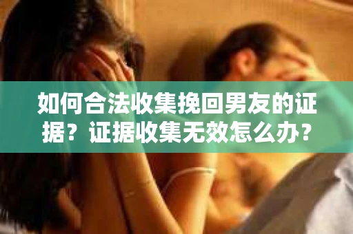 如何合法收集挽回男友的证据？证据收集无效怎么办？