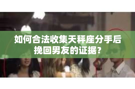 如何合法收集天秤座分手后挽回男友的证据？
