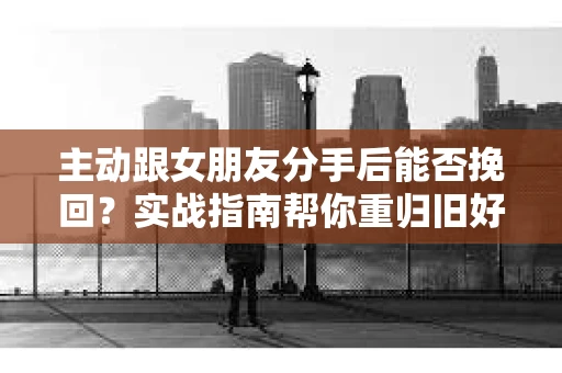 主动跟女朋友分手后能否挽回？实战指南帮你重归旧好