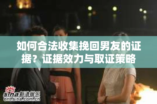 如何合法收集挽回男友的证据？证据效力与取证策略