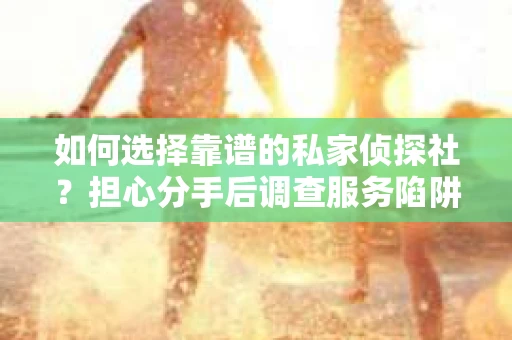 如何选择靠谱的私家侦探社？担心分手后调查服务陷阱怎么办？