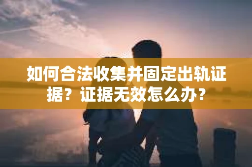 如何合法收集并固定出轨证据？证据无效怎么办？