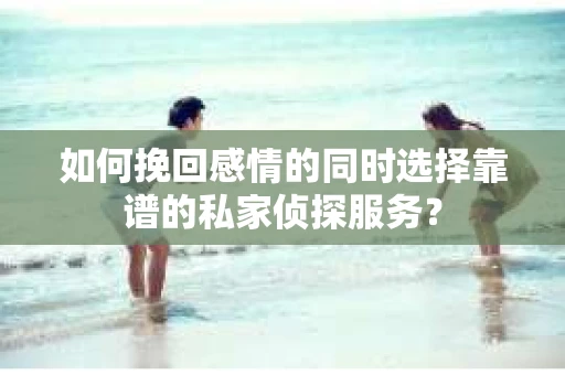 如何挽回感情的同时选择靠谱的私家侦探服务？