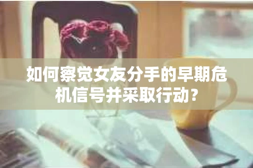 如何察觉女友分手的早期危机信号并采取行动？