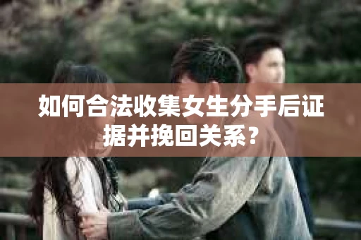 如何合法收集女生分手后证据并挽回关系？