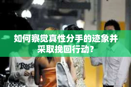 如何察觉真性分手的迹象并采取挽回行动？
