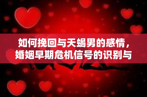 如何挽回与天蝎男的感情，婚姻早期危机信号的识别与应对