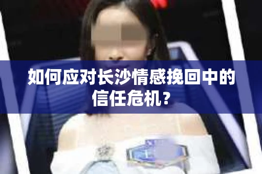 如何应对长沙情感挽回中的信任危机？