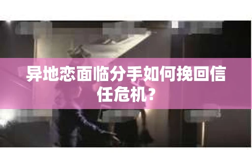 异地恋面临分手如何挽回信任危机？