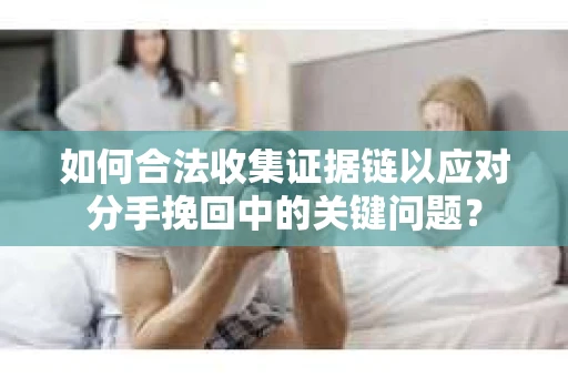 如何合法收集证据链以应对分手挽回中的关键问题？