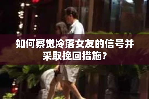 如何察觉冷落女友的信号并采取挽回措施？