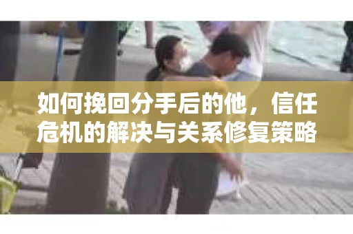 如何挽回分手后的他，信任危机的解决与关系修复策略