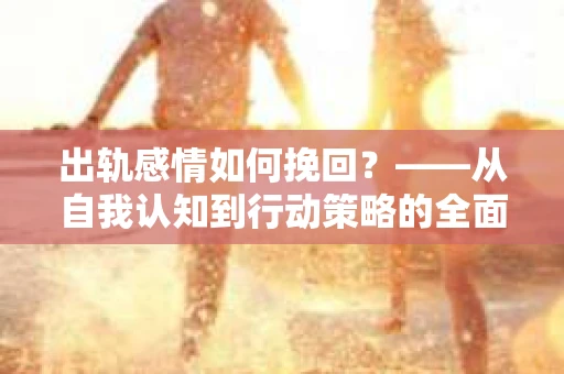 出轨感情如何挽回？——从自我认知到行动策略的全面解析