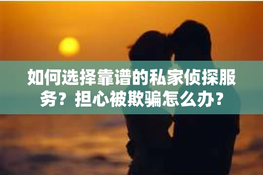 如何选择靠谱的私家侦探服务？担心被欺骗怎么办？
