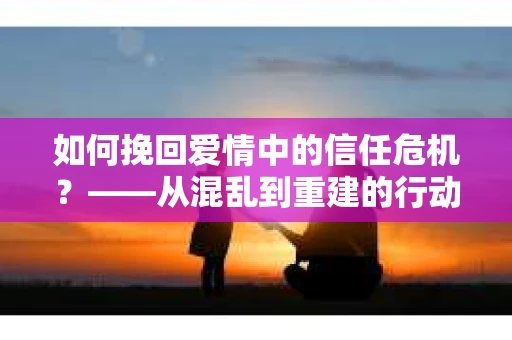 如何挽回爱情中的信任危机？——从混乱到重建的行动指南