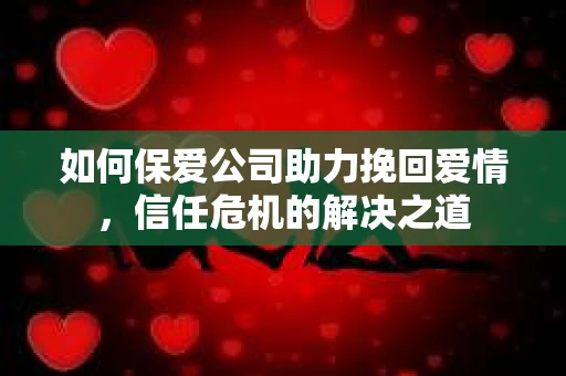 如何保爱公司助力挽回爱情，信任危机的解决之道