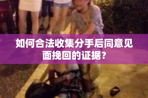 如何合法收集分手后同意见面挽回的证据？