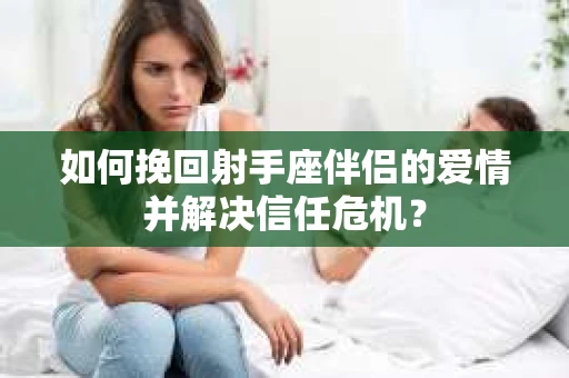 如何挽回射手座伴侣的爱情并解决信任危机？