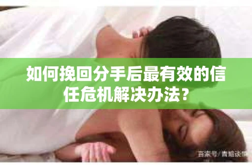 如何挽回分手后最有效的信任危机解决办法？