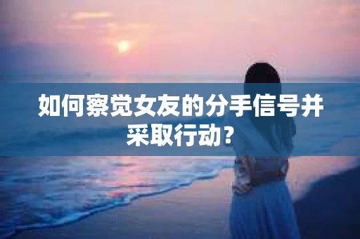 如何察觉女友的分手信号并采取行动？