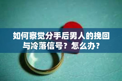 如何察觉分手后男人的挽回与冷落信号？怎么办？
